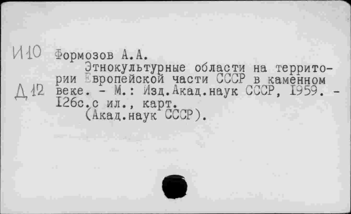 ﻿И{0 Формозов А.А.
Этнокультурные области на территории Европейской части СССР в каменном Д42 веке. - М. : Изд.Акад.наук СССР, 1959. -12бс.с ил., карт.
(Акад.наук СССР).